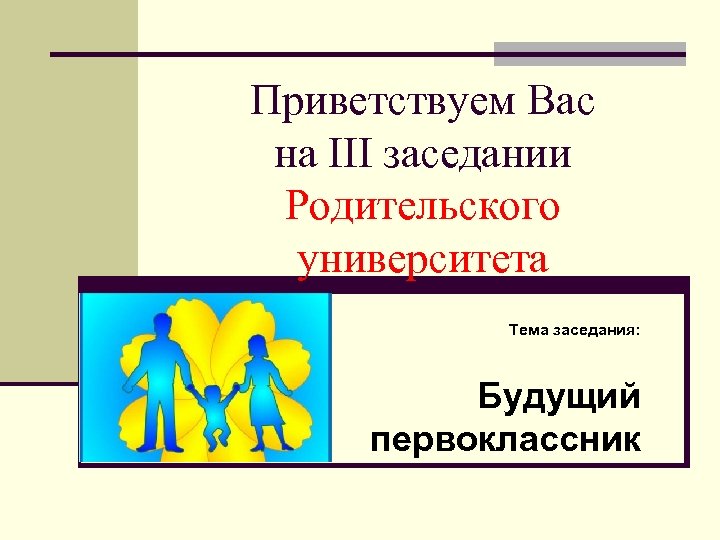 Приветствуем Вас на III заседании Родительского университета Тема заседания: Будущий первоклассник 