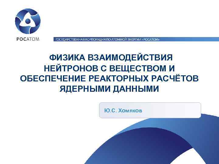 ФИЗИКА ВЗАИМОДЕЙСТВИЯ НЕЙТРОНОВ С ВЕЩЕСТВОМ И ОБЕСПЕЧЕНИЕ РЕАКТОРНЫХ РАСЧЁТОВ ЯДЕРНЫМИ ДАННЫМИ Ю. С. Хомяков