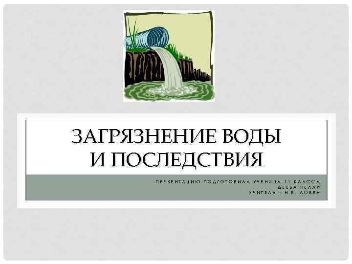 ЗАГРЯЗНЕНИЕ ВОДЫ И ПОСЛЕДСТВИЯ ПРЕЗЕНТАЦИЮ ПОДГОТОВИЛА УЧЕНИЦА 11 КЛАССА ДЕЕВА НЕЛЛИ УЧИТЕЛЬ – Н.