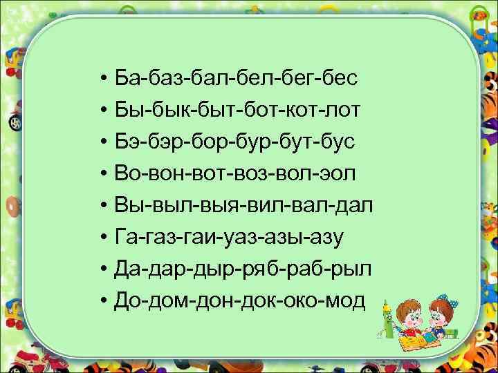  • Ба-баз-бал-бег-бес • Бы-бык-быт-бот-кот-лот • Бэ-бэр-бор-бут-бус • Во-вон-вот-воз-вол-эол • Вы-выл-выя-вил-вал-дал • Га-газ-гаи-уаз-азы-азу •