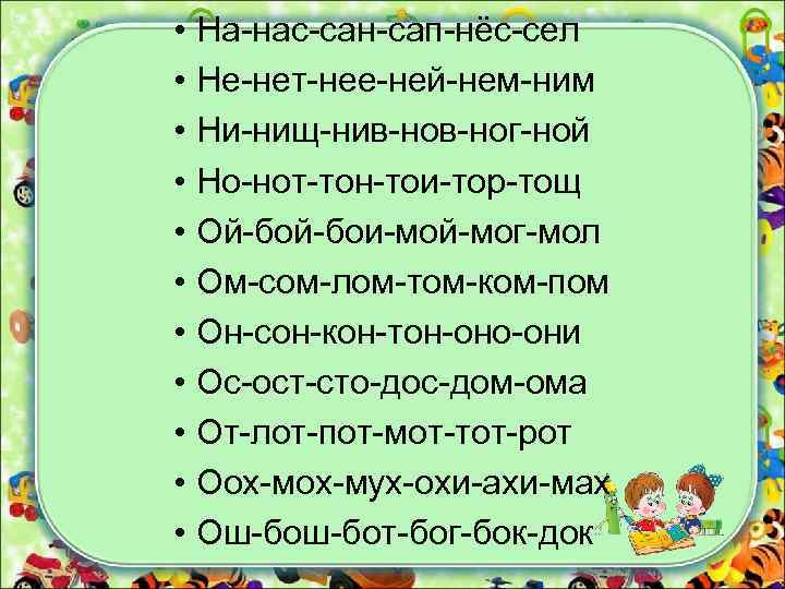  • На-нас-сан-сап-нёс-сел • Не-нет-нее-ней-нем-ним • Ни-нищ-нив-ног-ной • Но-нот-тон-тои-тор-тощ • Ой-бои-мой-мог-мол • Ом-сом-лом-том-ком-пом •