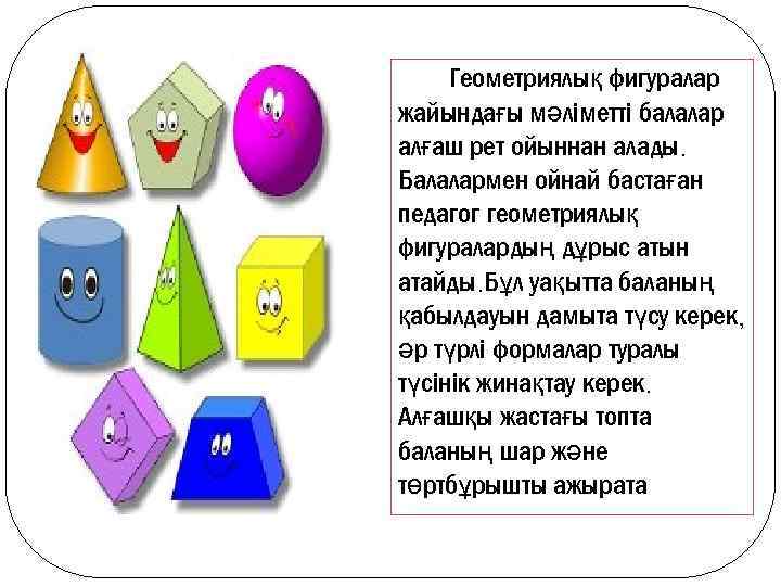 Геометриялық фигуралар жайындағы мәліметті балалар алғаш рет ойыннан алады. Балалармен ойнай бастаған педагог геометриялық