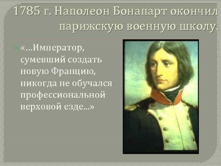 1785 г. Наполеон Бонапарт окончил парижскую военную школу. «…Император, сумевший создать новую Францию, никогда