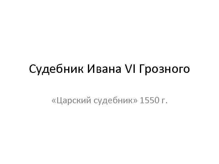 Судебник Ивана VI Грозного «Царский судебник» 1550 г. 