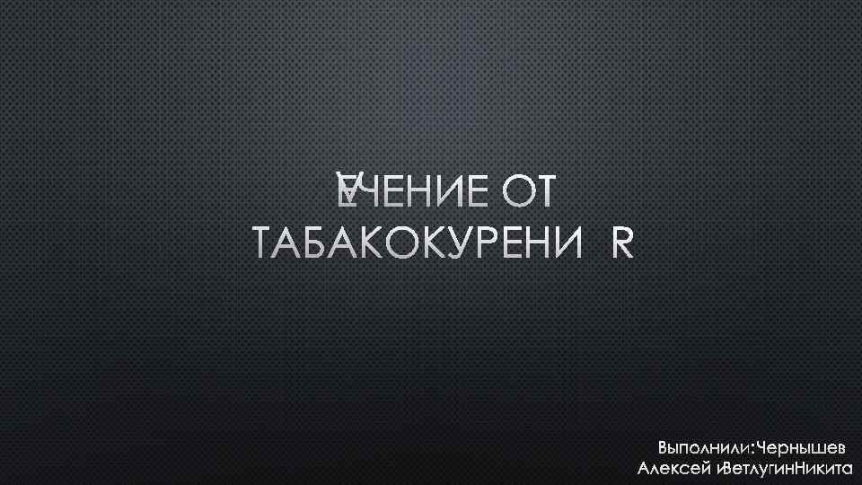 ЛЕЧЕНИЕ ОТ ТАБАКОКУРЕНИЯ ВЫПОЛНИЛИ: ЧЕРНЫШЕВ АЛЕКСЕЙ И ВЕТЛУГИН НИКИТА 