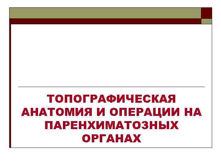 ТОПОГРАФИЧЕСКАЯ АНАТОМИЯ И ОПЕРАЦИИ НА ПАРЕНХИМАТОЗНЫХ ОРГАНАХ 