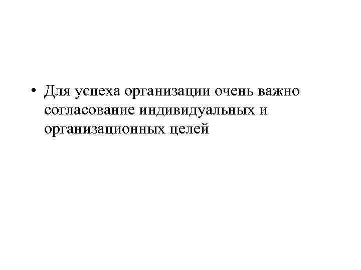  • Для успеха организации очень важно согласование индивидуальных и организационных целей 