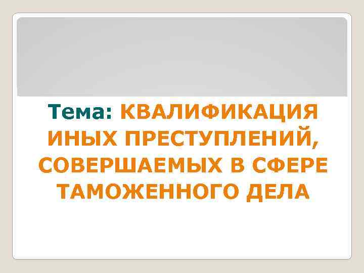 1 Тема: КВАЛИФИКАЦИЯ ИНЫХ ПРЕСТУПЛЕНИЙ, СОВЕРШАЕМЫХ В СФЕРЕ ТАМОЖЕННОГО ДЕЛА 