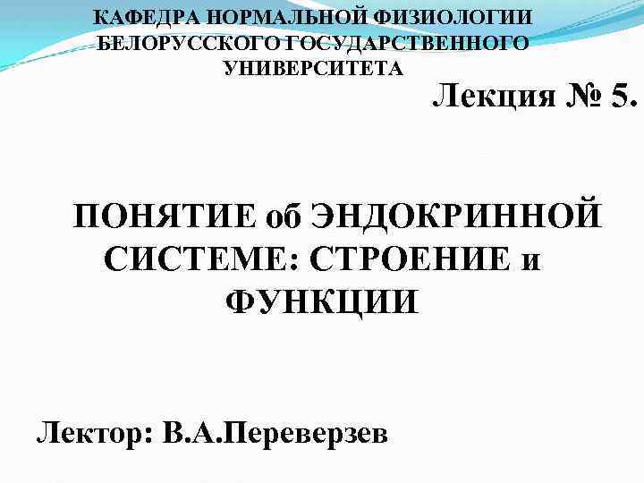КАФЕДРА НОРМАЛЬНОЙ ФИЗИОЛОГИИ БЕЛОРУССКОГО ГОСУДАРСТВЕННОГО УНИВЕРСИТЕТА Лекция № 5. ПОНЯТИЕ об ЭНДОКРИННОЙ СИСТЕМЕ: СТРОЕНИЕ
