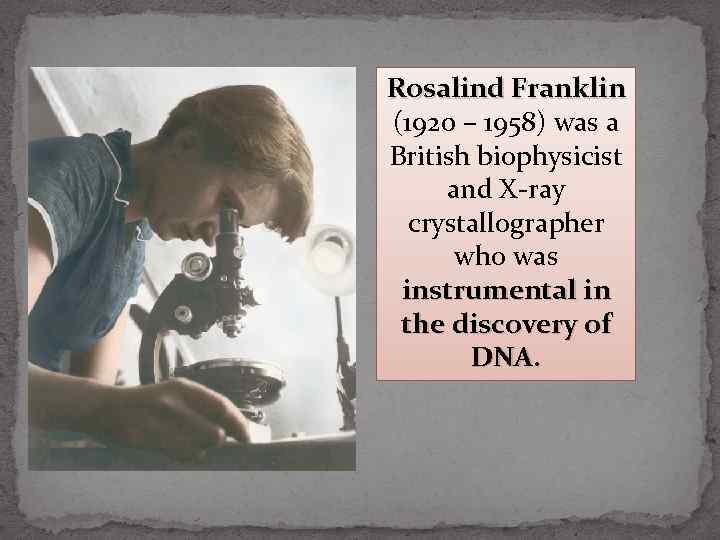 Rosalind Franklin (1920 – 1958) was a British biophysicist and X-ray crystallographer who was