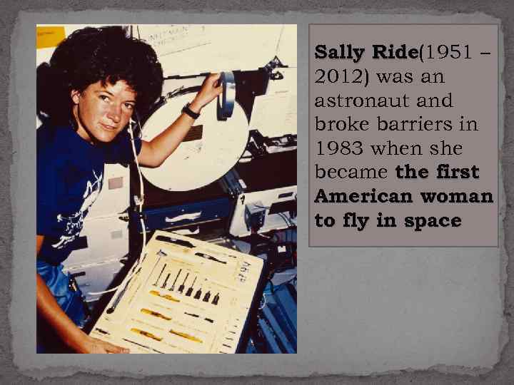 Sally Ride (1951 – 2012) was an astronaut and broke barriers in 1983 when