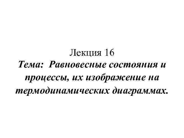 Лекция 16 Тема: Равновесные состояния и процессы, их изображение на термодинамических диаграммах. 