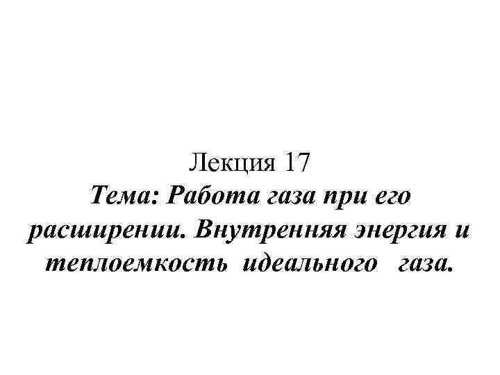 Лекция 17 Тема: Работа газа при его расширении. Внутренняя энергия и теплоемкость идеального газа.