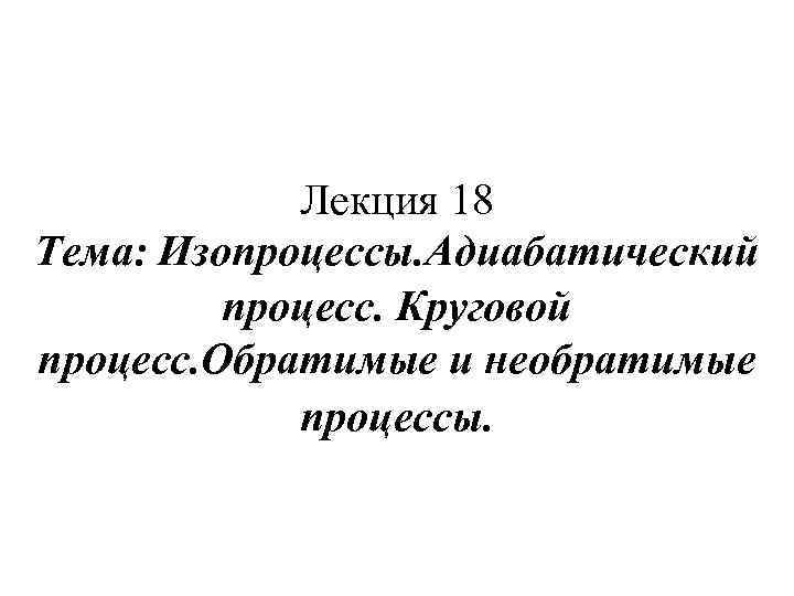 Лекция 18 Тема: Изопроцессы. Адиабатический процесс. Круговой процесс. Обратимые и необратимые процессы. 