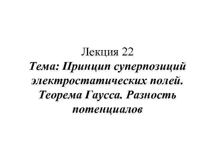 Лекция 22 Тема: Принцип суперпозиций электростатических полей. Теорема Гаусса. Разность потенциалов 