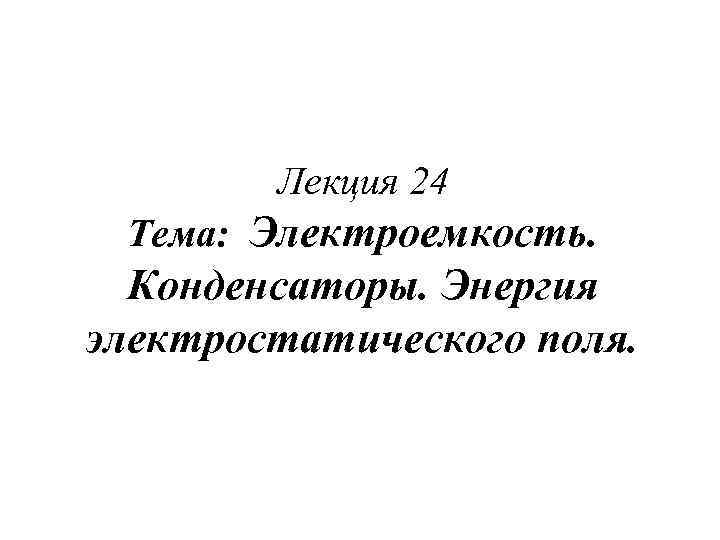 Лекция 24 Тема: Электроемкость. Конденсаторы. Энергия электростатического поля. 