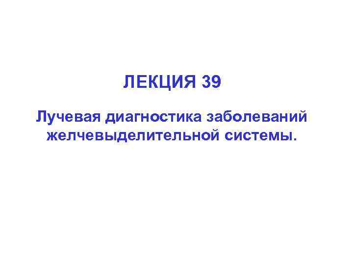 ЛЕКЦИЯ 39 Лучевая диагностика заболеваний желчевыделительной системы. 