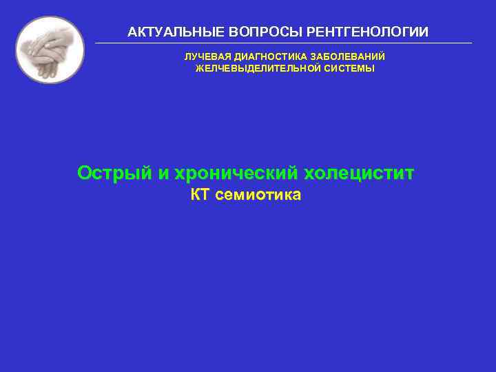 АКТУАЛЬНЫЕ ВОПРОСЫ РЕНТГЕНОЛОГИИ ЛУЧЕВАЯ ДИАГНОСТИКА ЗАБОЛЕВАНИЙ ЖЕЛЧЕВЫДЕЛИТЕЛЬНОЙ СИСТЕМЫ Острый и хронический холецистит КТ семиотика