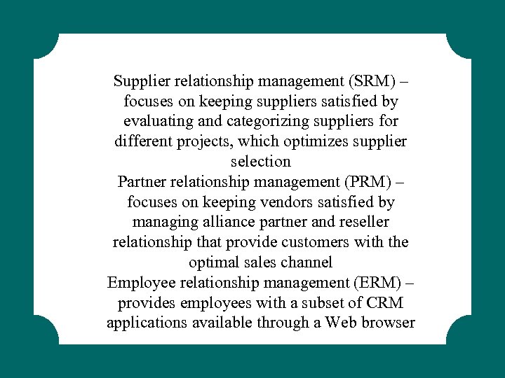 Supplier relationship management (SRM) – focuses on keeping suppliers satisfied by evaluating and categorizing