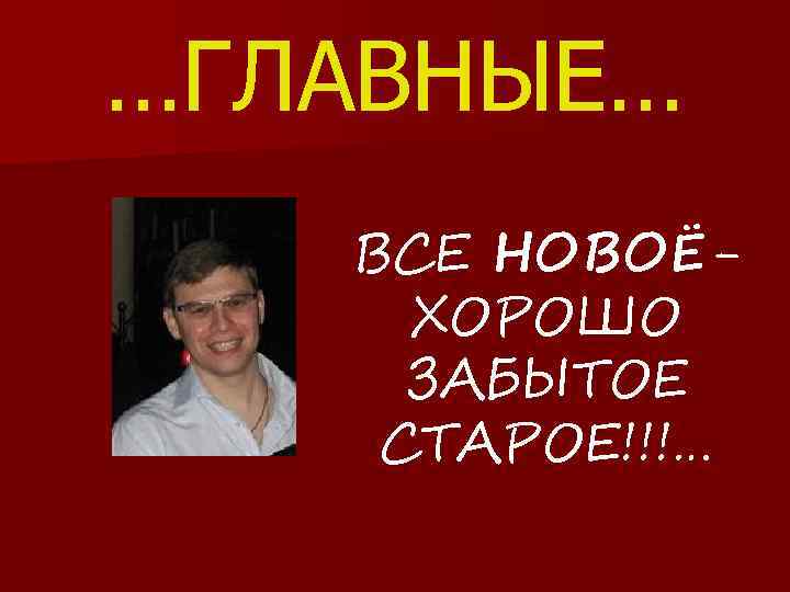 …ГЛАВНЫЕ… ВСЕ НОВОЁХОРОШО ЗАБЫТОЕ СТАРОЕ!!!… 