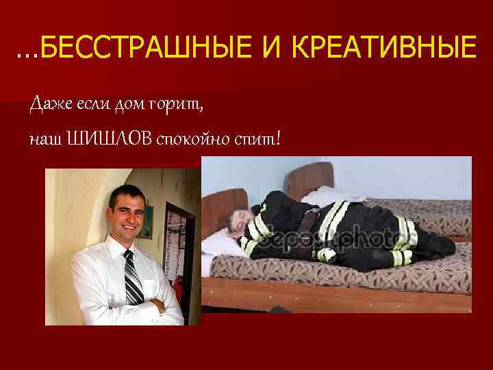 …БЕССТРАШНЫЕ И КРЕАТИВНЫЕ Даже если дом горит, наш ШИШЛОВ спокойно спит! 