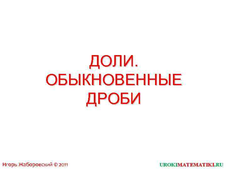 ДОЛИ. ОБЫКНОВЕННЫЕ ДРОБИ Игорь Жаборовский © 2011 UROKIMATEMATIKI. RU 