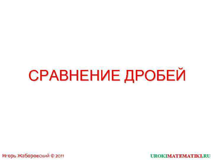СРАВНЕНИЕ ДРОБЕЙ Игорь Жаборовский © 2011 UROKIMATEMATIKI. RU 
