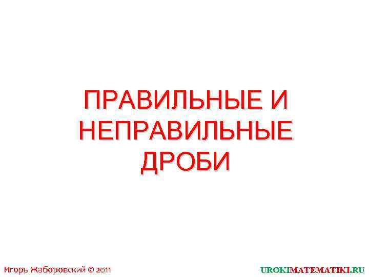 ПРАВИЛЬНЫЕ И НЕПРАВИЛЬНЫЕ ДРОБИ Игорь Жаборовский © 2011 UROKIMATEMATIKI. RU 