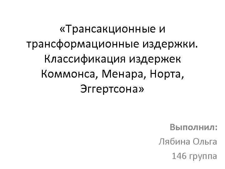  «Трансакционные и трансформационные издержки. Классификация издержек Коммонса, Менара, Норта, Эггертсона» Выполнил: Лябина Ольга