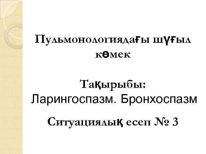 Пульмонологиядағы шүғыл көмек Тақырыбы: Ларингоспазм. Бронхоспазм Ситуациялық есеп № 3 