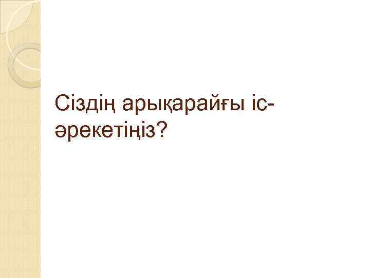 Сіздің арықарайғы ісәрекетіңіз? 