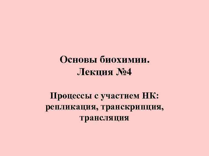 Основы биохимии. Лекция № 4 Процессы с участием НК: репликация, транскрипция, трансляция 