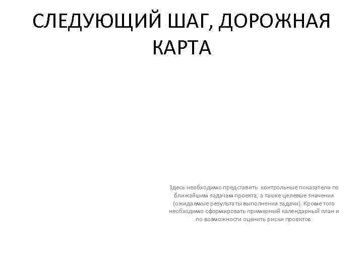 СЛЕДУЮЩИЙ ШАГ, ДОРОЖНАЯ КАРТА Здесь необходимо представить контрольные показатели по ближайшим задачам проекта, а