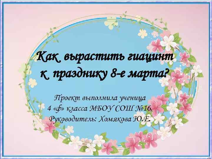 Как вырастить гиацинт к празднику 8 -е марта? Проект выполнила ученица 4 «ф» класса