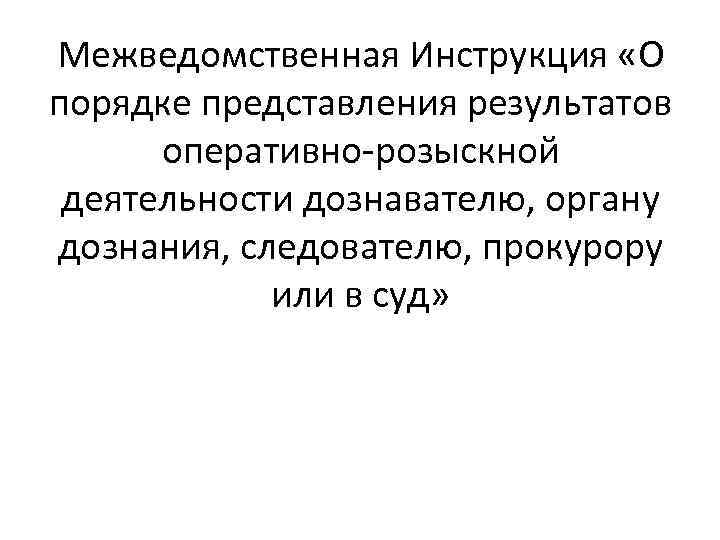 Межведомственная Инструкция «О порядке представления результатов оперативно-розыскной деятельности дознавателю, органу дознания, следователю, прокурору или