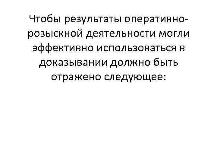 Чтобы результаты оперативнорозыскной деятельности могли эффективно использоваться в доказывании должно быть отражено следующее: 