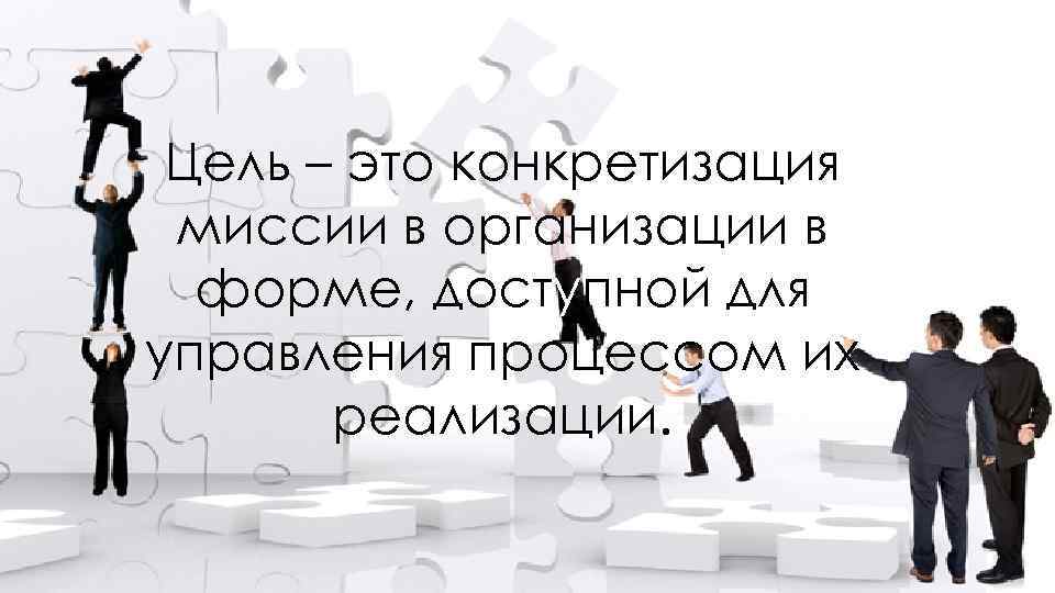 Цель – это конкретизация миссии в организации в форме, доступной для управления процессом их