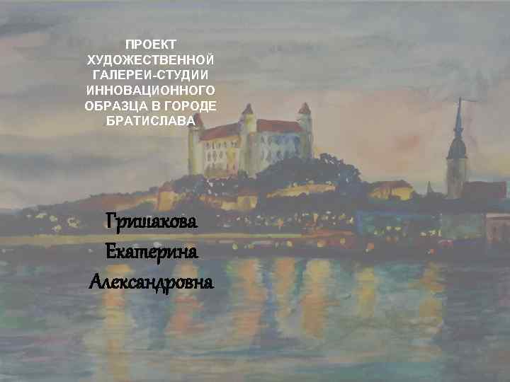 ПРОЕКТ ХУДОЖЕСТВЕННОЙ ГАЛЕРЕИ-СТУДИИ ИННОВАЦИОННОГО ОБРАЗЦА В ГОРОДЕ БРАТИСЛАВА Гришакова Екатерина Александровна 