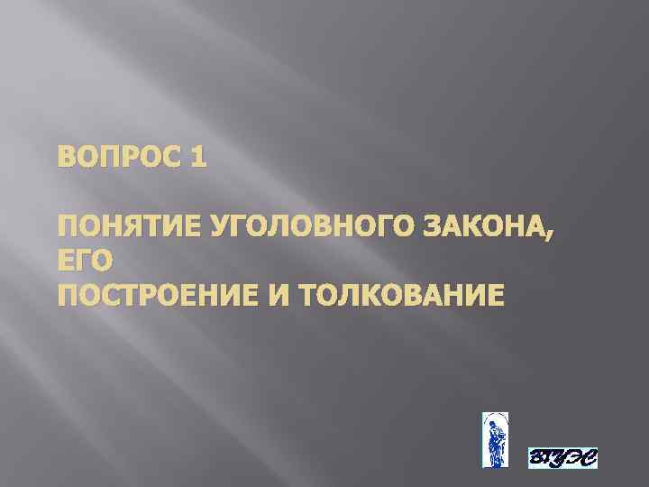 ВОПРОС 1 ПОНЯТИЕ УГОЛОВНОГО ЗАКОНА, ЕГО ПОСТРОЕНИЕ И ТОЛКОВАНИЕ 