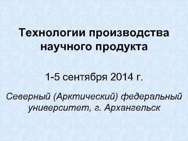 Технологии производства научного продукта 1 -5 сентября 2014 г. Северный (Арктический) федеральный университет, г.
