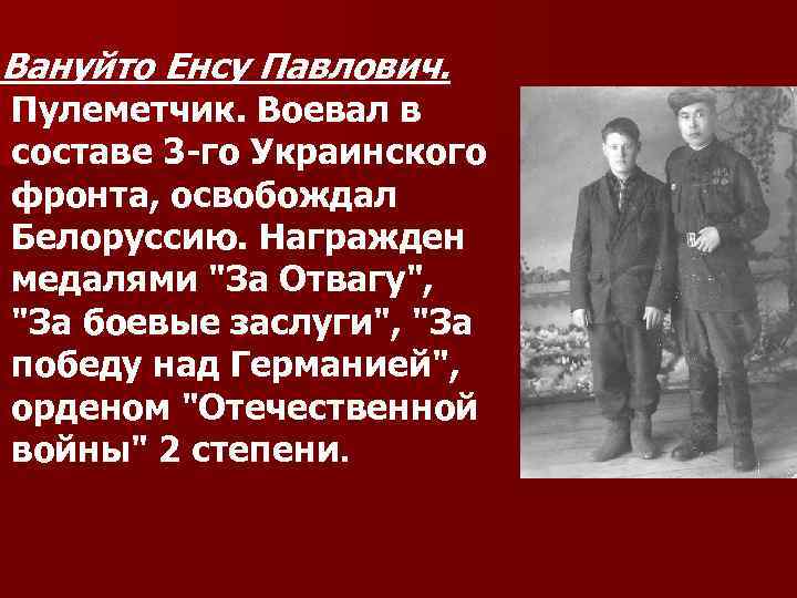Вануйто Енсу Павлович. Пулеметчик. Воевал в составе 3 -го Украинского фронта, освобождал Белоруссию. Награжден