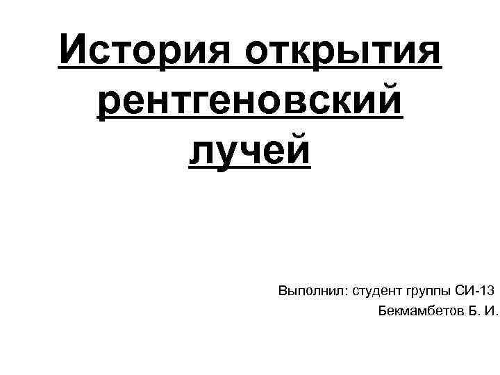 История открытия рентгеновский лучей Выполнил: студент группы СИ-13 Бекмамбетов Б. И. 