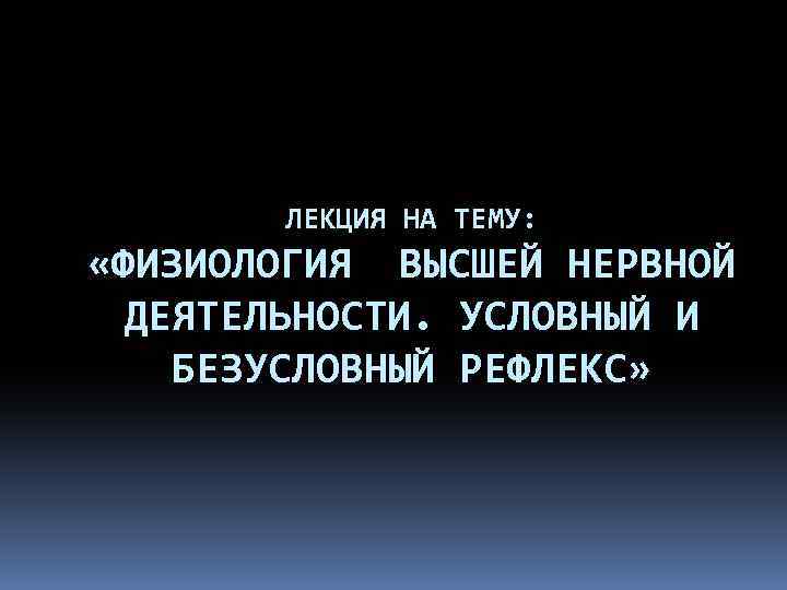ЛЕКЦИЯ НА ТЕМУ: «ФИЗИОЛОГИЯ ВЫСШЕЙ НЕРВНОЙ ДЕЯТЕЛЬНОСТИ. УСЛОВНЫЙ И БЕЗУСЛОВНЫЙ РЕФЛЕКС» 