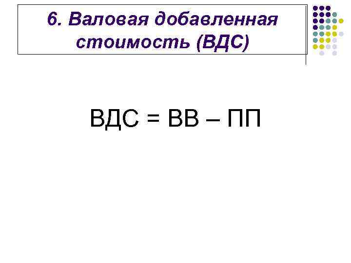 6. Валовая добавленная стоимость (ВДС) ВДС = ВВ – ПП 