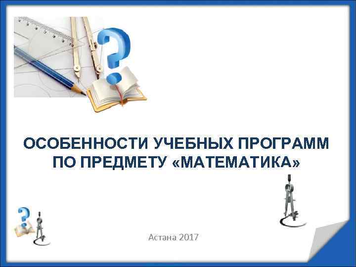 ОСОБЕННОСТИ УЧЕБНЫХ ПРОГРАММ ПО ПРЕДМЕТУ «МАТЕМАТИКА» Астана 2017 