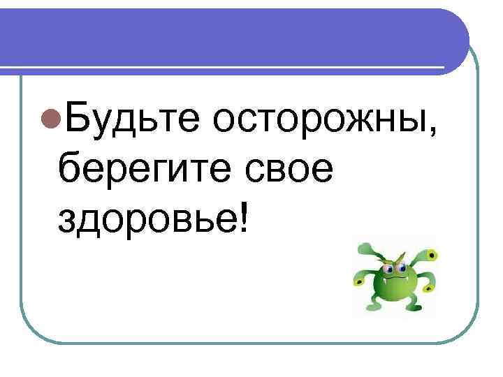 l. Будьте осторожны, берегите свое здоровье! 