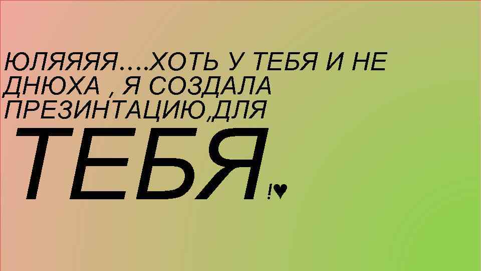 ЮЛЯЯЯЯ…. ХОТЬ У ТЕБЯ И НЕ ДНЮХА , Я СОЗДАЛА ПРЕЗИНТАЦИЮ, ДЛЯ ТЕБЯ !♥