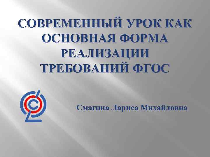 СОВРЕМЕННЫЙ УРОК КАК ОСНОВНАЯ ФОРМА РЕАЛИЗАЦИИ ТРЕБОВАНИЙ ФГОС Смагина Лариса Михайловна 