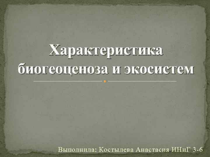 Характеристика биогеоценоза и экосистем Выполнила: Костылева Анастасия ИНи. Г 3 -6 