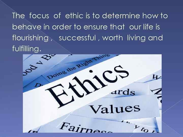 The focus of ethic is to determine how to behave in order to ensure